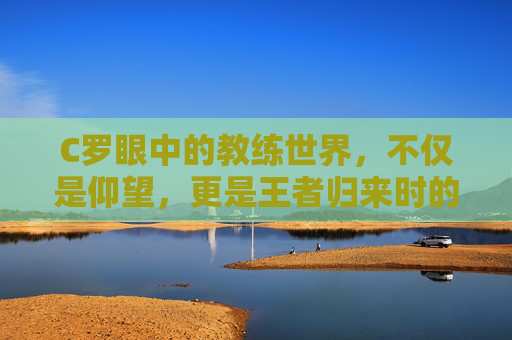 C罗眼中的教练世界,不仅是仰望,更是王者归来时的执鞭雄心