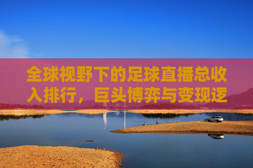 全球视野下的足球直播总收入排行,巨头博弈与变现逻辑解析