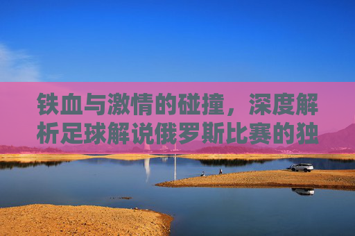 铁血与激情的碰撞,深度解析足球解说俄罗斯比赛的独特魅力