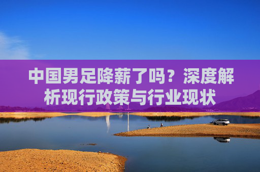 中国男足降薪了吗?深度解析现行政策与行业现状