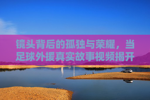 镜头背后的孤独与荣耀，当足球外援真实故事视频揭开异乡人的面纱