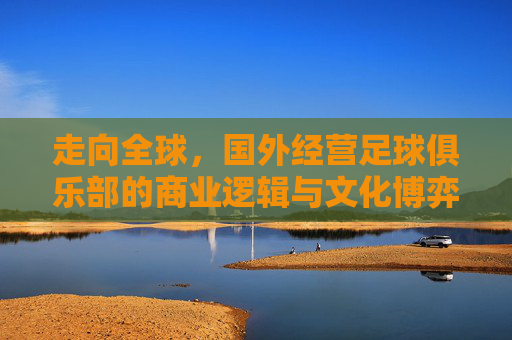 走向全球，国外经营足球俱乐部的商业逻辑与文化博弈