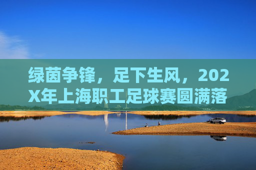 绿茵争锋,足下生风,202X年上海职工足球赛圆满落幕