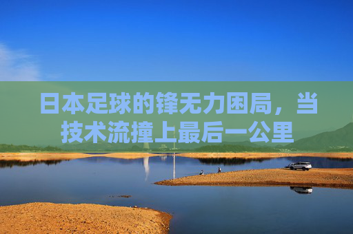 日本足球的锋无力困局,当技术流撞上最后一公里