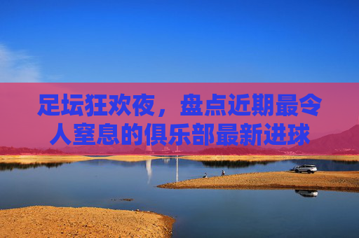 足坛狂欢夜,盘点近期最令人窒息的俱乐部最新进球