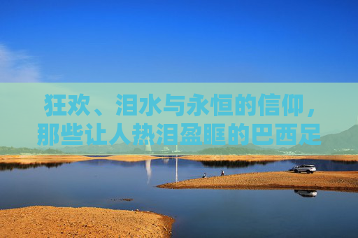 狂欢、泪水与永恒的信仰,那些让人热泪盈眶的巴西足球夺冠反应视频