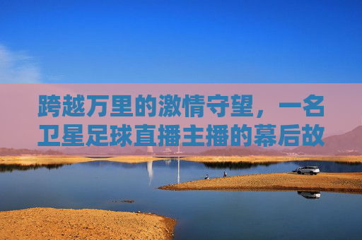 跨越万里的激情守望,一名卫星足球直播主播的幕后故事