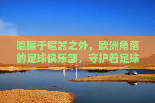 隐匿于喧嚣之外,欧洲角落的足球俱乐部,守护着足球最原始的灵魂