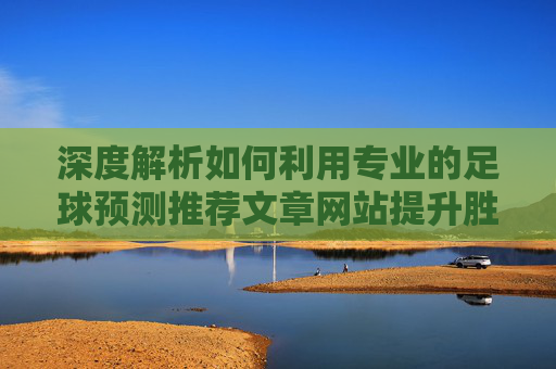 深度解析如何利用专业的足球预测推荐文章网站提升胜率?