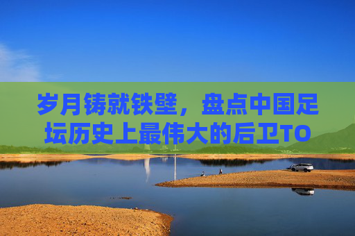 岁月铸就铁壁,盘点中国足坛历史上最伟大的后卫TOP 10