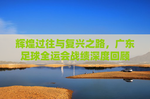 辉煌过往与复兴之路,广东足球全运会战绩深度回顾