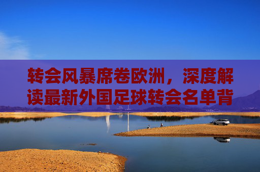 转会风暴席卷欧洲,深度解读最新外国足球转会名单背后的博弈