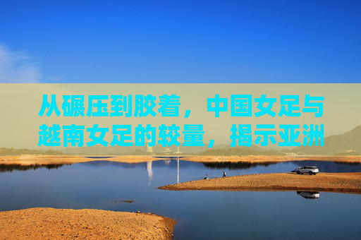 从碾压到胶着,中国女足与越南女足的较量,揭示亚洲足坛的新格局