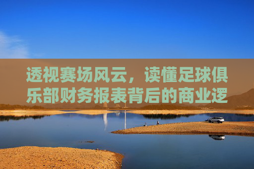 透视赛场风云,读懂足球俱乐部财务报表背后的商业逻辑