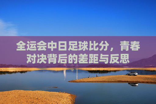 全运会中日足球比分,青春对决背后的差距与反思