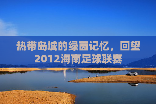 热带岛城的绿茵记忆,回望2012海南足球联赛