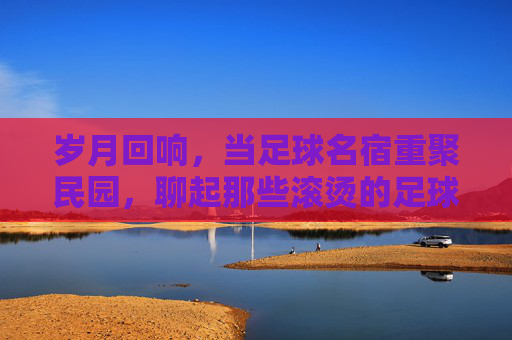 岁月回响,当足球名宿重聚民园,聊起那些滚烫的足球岁月