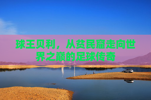 球王贝利,从贫民窟走向世界之巅的足球传奇