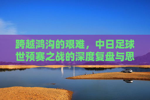 跨越鸿沟的艰难，中日足球世预赛之战的深度复盘与思考