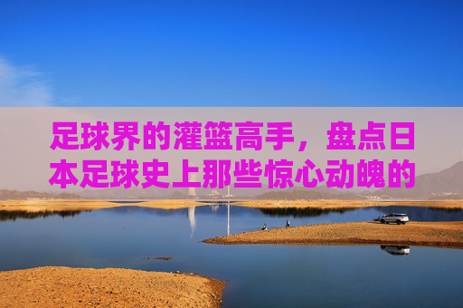 足球界的灌篮高手,盘点日本足球史上那些惊心动魄的倒挂金钩与凌空抽射大全