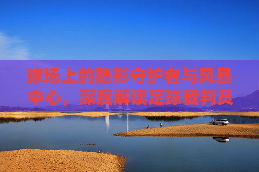 球场上的隐形守护者与风暴中心,深度解读足球裁判员