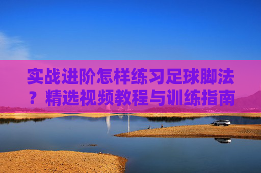 实战进阶怎样练习足球脚法？精选视频教程与训练指南