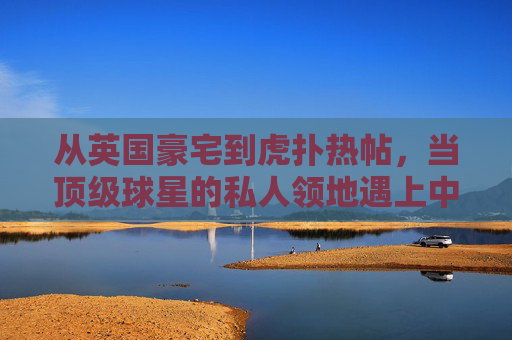 从英国豪宅到虎扑热帖，当顶级球星的私人领地遇上中国球迷的狂欢