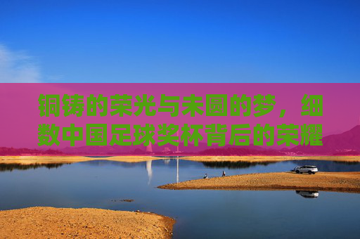 铜铸的荣光与未圆的梦,细数中国足球奖杯背后的荣耀与期盼