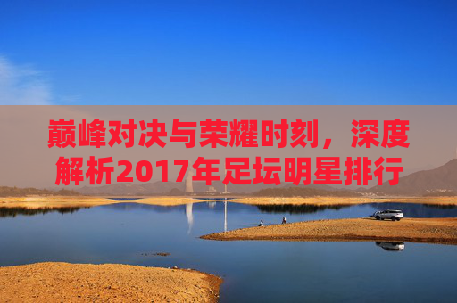 巅峰对决与荣耀时刻,深度解析2017年足坛明星排行
