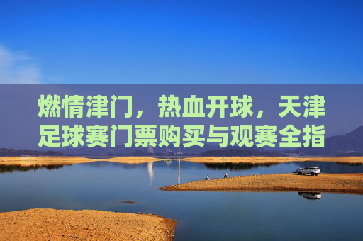 燃情津门,热血开球,天津足球赛门票购买与观赛全指南