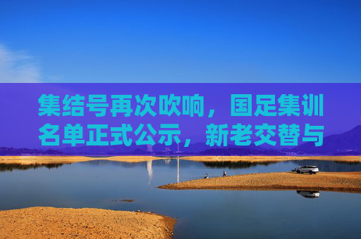 集结号再次吹响,国足集训名单正式公示,新老交替与未来展望
