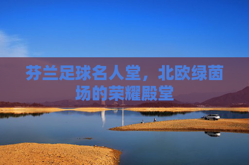 芬兰足球名人堂,北欧绿茵场的荣耀殿堂