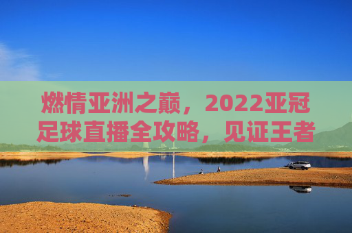 燃情亚洲之巅,2022亚冠足球直播全攻略,见证王者诞生