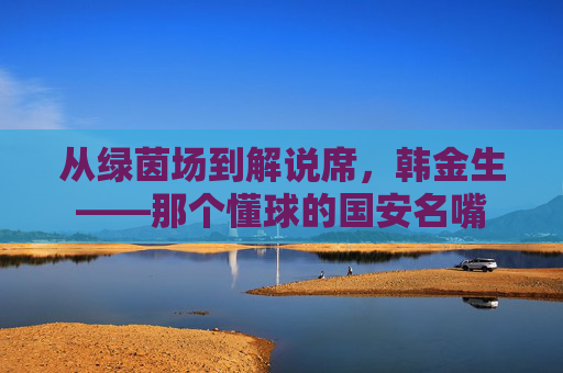 从绿茵场到解说席,韩金生——那个懂球的国安名嘴