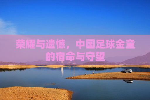 荣耀与遗憾,中国足球金童的宿命与守望
