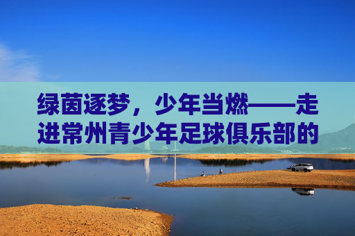 绿茵逐梦,少年当燃——走进常州青少年足球俱乐部的成长世界