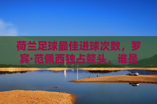 荷兰足球最佳进球次数,罗宾·范佩西独占鳌头,谁是无冕之王的历史功勋?