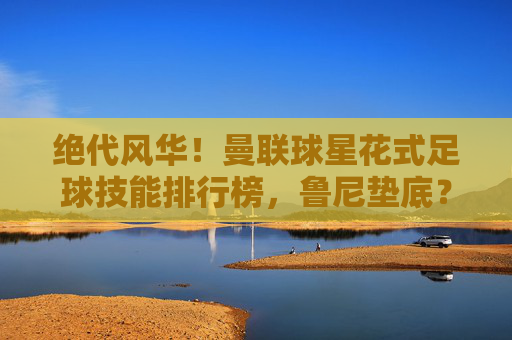 绝代风华！曼联球星花式足球技能排行榜，鲁尼垫底？C罗霸气登顶