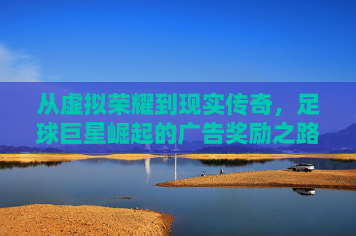 从虚拟荣耀到现实传奇，足球巨星崛起的广告奖励之路