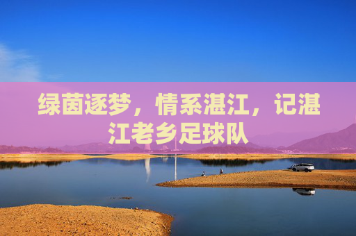 绿茵逐梦,情系湛江,记湛江老乡足球队