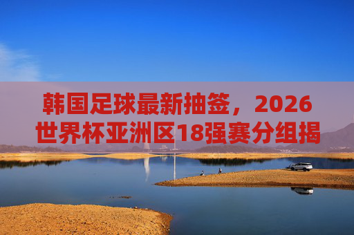 韩国足球最新抽签，2026世界杯亚洲区18强赛分组揭晓，直面宿敌日本