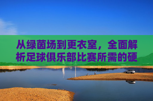 从绿茵场到更衣室,全面解析足球俱乐部比赛所需的硬性条件