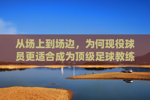 从场上到场边,为何现役球员更适合成为顶级足球教练