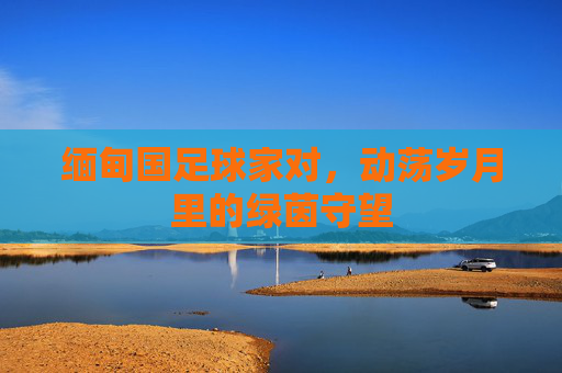 缅甸国足球家对,动荡岁月里的绿茵守望