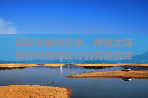 掌控节奏的艺术,传球大师集锦与足球比分的完美演绎