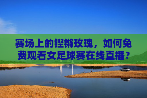 赛场上的铿锵玫瑰,如何免费观看女足球赛在线直播?