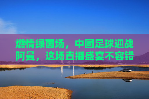 燃情绿茵场,中固足球迎战阿曼,这场直播盛宴不容错过