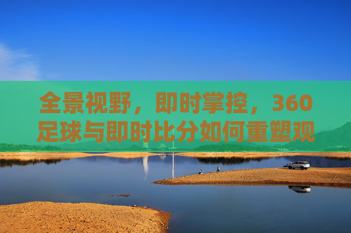 全景视野，即时掌控，360足球与即时比分如何重塑观赛体验