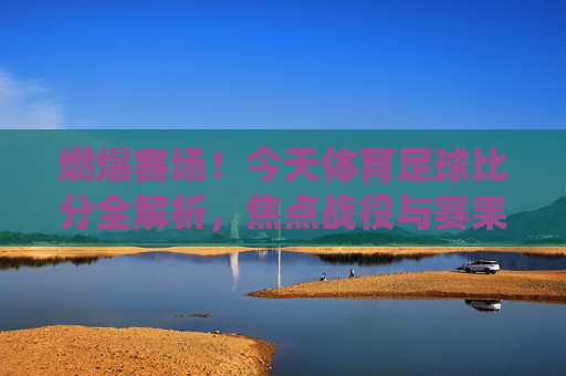 燃爆赛场!今天体育足球比分全解析,焦点战役与赛果速递