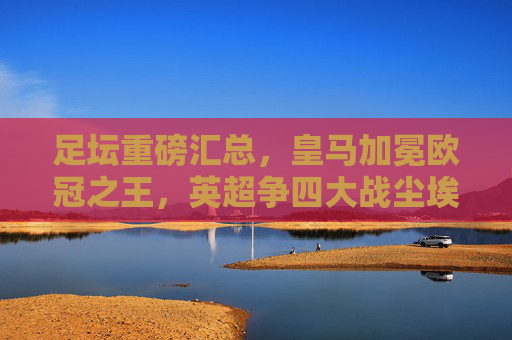 足坛重磅汇总,皇马加冕欧冠之王,英超争四大战尘埃落定